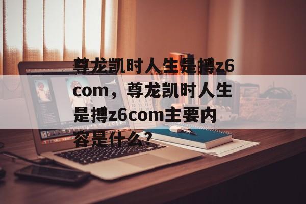 尊龙凯时人生是搏z6com，尊龙凯时人生是搏z6com主要内容是什么?